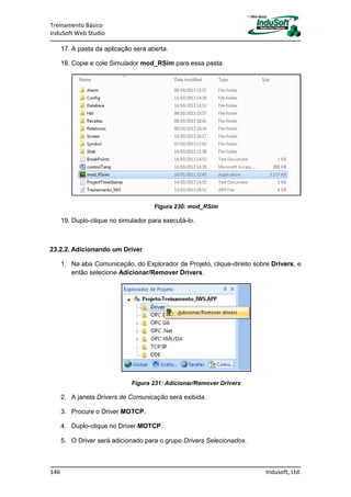 Treinamento Básico
InduSoft Web Studio
146 Indusoft, Ltd.
17. A pasta da aplicação será aberta.
18. Copie e cole Simulador mod_RSim para essa pasta.
Figura 230: mod_RSim
19. Duplo-clique no simulador para executá-lo.
23.2.2. Adicionando um Driver
1. Na aba Comunicação, do Explorador de Projeto, clique-direito sobre Drivers, e
então selecione Adicionar/Remover Drivers.
Figura 231: Adicionar/Remover Drivers
2. A janela Drivers de Comunicação será exibida.
3. Procure o Driver MOTCP.
4. Duplo-clique no Driver MOTCP.
5. O Driver será adicionado para o grupo Drivers Selecionados.
 
