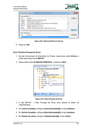 Treinamento Básico
InduSoft Web Studio
InduSoft, Ltd. 147
Figura 232: Adicionar/Remover Drivers
6. Clique em OK.
23.2.3. Planilha Principal do Driver
1. Na aba Comunicaçõ, do Explorador de Projeto, duplo-clique sobre Drivers, e
então duplo-clique sobre MOTCP.
2. Clique-direito sobre PLANILHA PRINCIPAL, e selecione Abrir.
Figura 233: Folha Principal de Driver
3. A aba MOTCP – Folha Principal de Driver será exibida no Editor de
Telas/Planilhas.
4. Em Leitura Completa, configure bLeituraCompleta[0], do tipo booleana.
5. Em Escrita Completa, configure bEscritaCompleta[0], do tipo booleana.
6. Em Estado da Leitura, configure nEstadoLeitura[0], do tipo inteira.
 