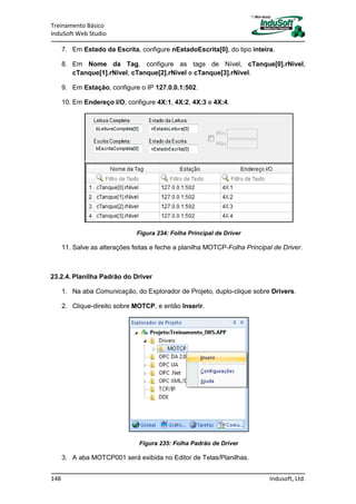 Treinamento Básico
InduSoft Web Studio
148 Indusoft, Ltd.
7. Em Estado da Escrita, configure nEstadoEscrita[0], do tipo inteira.
8. Em Nome da Tag, configure as tags de Nível, cTanque[0].rNivel,
cTanque[1].rNivel, cTanque[2].rNivel e cTanque[3].rNivel.
9. Em Estação, configure o IP 127.0.0.1:502.
10. Em Endereço I/O, configure 4X:1, 4X:2, 4X:3 e 4X:4.
Figura 234: Folha Principal de Driver
11. Salve as alterações feitas e feche a planilha MOTCP-Folha Principal de Driver.
23.2.4. Planilha Padrão do Driver
1. Na aba Comunicação, do Explorador de Projeto, duplo-clique sobre Drivers.
2. Clique-direito sobre MOTCP, e então Inserir.
Figura 235: Folha Padrão de Driver
3. A aba MOTCP001 será exibida no Editor de Telas/Planilhas.
 