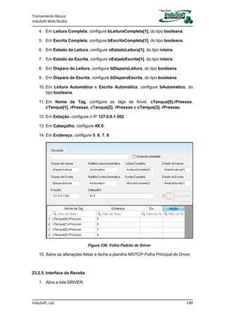 Treinamento Básico
InduSoft Web Studio
InduSoft, Ltd. 149
4. Em Leitura Completa, configure bLeituraCompleta[1], do tipo booleana.
5. Em Escrita Completa, configure bEscritaCompleta[1], do tipo booleana.
6. Em Estado da Leitura, configure nEstadoLeitura[1], do tipo inteira.
7. Em Estado da Escrita, configure nEstadoEscrita[1], do tipo inteira.
8. Em Disparo da Leitura, configure bDisparoLeitura, do tipo booleana.
9. Em Disparo da Escrita, configure bDisparoEscrita, do tipo booleana.
10. Em Leitura Automática e Escrita Automática, configure bAutomatico, do
tipo booleana.
11. Em Nome da Tag, configure as tags de Nível, cTanque[0].rPressao,
cTanque[1]. rPressao, cTanque[2]. rPressao e cTanque[3]. rPressao.
12. Em Estação, configure o IP 127.0.0.1:502.
13. Em Cabeçalho, configure 4X:0.
14. Em Endereço, configure 5, 6, 7, 8.
Figura 236: Folha Padrão de Driver
15. Salve as alterações feitas e feche a planilha MOTCP-Folha Principal de Driver.
23.2.5. Interface da Receita
1. Abra a tela DRIVER.
 