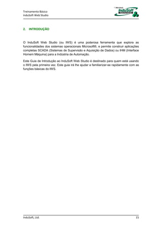 Treinamento Básico
InduSoft Web Studio
InduSoft, Ltd. 15
2. INTRODUÇÃO
O InduSoft Web Studio (ou IWS) é uma poderosa ferramenta que explora as
funcionalidades dos sistemas operacionais Microsoft®, e permite construir aplicações
completas SCADA (Sistemas de Supervisão e Aquisição de Dados) ou IHM (Interface
Homem Máquina) para a Indústria de Automação.
Este Guia de Introdução ao InduSoft Web Studio é destinado para quem está usando
o IWS pela primeira vez. Este guia irá lhe ajudar a familiarizar-se rapidamente com as
funções básicas do IWS.
 