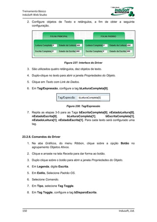 Treinamento Básico
InduSoft Web Studio
150 Indusoft, Ltd.
2. Configure objetos de Texto e retângulos, a fim de obter a seguinte
configuração.
Figura 237: Interface do Driver
3. São utilizados quatro retângulos, dez objetos de texto.
4. Duplo-clique no texto para abrir a janela Propriedades do Objeto.
5. Clique em Texto com Link de Dados.
6. Em Tag/Expressão, configure a tag bLeituraCompleta[0].
Figura 238: Tag/Expressão
7. Repita as etapas 3-5 para as Tags bEscritaCompleta[0], nEstadoLeitura[0],
nEstadoEscrita[0], bLeituraCompleta[1], bEscritaCompleta[1],
nEstadoLeitura[1], nEstadoEscrita[1]. Para cada texto será configurado uma
tag.
23.2.6. Comandos do Driver
1. Na aba Gráficos, do menu Ribbon, clique sobre a opção Botão no
agrupamento Objetos Ativos.
2. Clique e arraste na tela Receita para dar forma ao botão.
3. Duplo clique sobre o botão para abrir a janela Propriedades do Objeto.
4. Em Legenda, digite Escrita.
5. Em Estilo, Selecione Padrão OS.
6. Selecione Comando.
7. Em Tipo, selecione Tag Toggle.
8. Em Tag Toggle, configure a tag bDisparoEscrita.
 