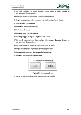 Treinamento Básico
InduSoft Web Studio
InduSoft, Ltd. 151
9. Na aba Gráficos, do menu Ribbon, clique sobre a opção Botão no
agrupamento Objetos Ativos.
10. Clique e arraste na tela Receita para dar forma ao botão.
11. Duplo clique sobre o botão para abrir a janela Propriedades do Objeto.
12. Em Legenda, digite Leitura.
13. Em Estilo, Selecione Padrão OS.
14. Selecione Comando.
15. Em Tipo, selecione Tag Toggle.
16. Em Tag Toggle, configure a tag bDisparoLeitura.
17. Na aba Gráficos, do menu Ribbon, clique sobre a opção Caixa de Seleção no
agrupamento Objetos Ativos.
18. Clique e arraste na tela DRIVER para dar forma ao objeto.
19. Duplo-clique sobre o objeto para abrir as propriedades.
20. Em Legenda, configure Comunicação Automática.
21. Em Tag, configure a tag bAutomatico.
Figura 239: Comando do Driver
22. Salve as alterações feitas e feche a tela BANCO_DADOS.
 