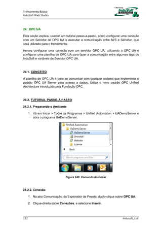 Treinamento Básico
InduSoft Web Studio
152 Indusoft, Ltd.
24. OPC UA
Esta seção explica, usando um tutorial passo-a-passo, como configurar uma conexão
com um Servidor de OPC UA e executar a comunicação entre IWS e Servidor, que
será utilizado para o treinamento.
Iremos configurar uma conexão com um servidor OPC UA, utilizando o OPC UA e
configurar uma planilha de OPC UA para fazer a comunicação entre algumas tags do
InduSoft e variáveis de Servidor OPC UA.
24.1. CONCEITO
A planilha de OPC UA é para se comunicar com qualquer sistema que implementa o
padrão OPC UA Server para acesso a dados. Utiliza o novo padrão OPC Unified
Architecture introduzida pela Fundação OPC.
24.2. TUTORIAL PASSO-A-PASSO
24.2.1. Preparando o Ambiente
1. Vá em Inicar > Todos os Programas > Unified Automation > UADemoServer e
abra o programa UADemoServer.
Figura 240: Comando do Driver
24.2.2. Conexão
1. Na aba Comunicação, do Explorador de Projeto, duplo-clique sobre OPC UA.
2. Clique-direito sobre Conexões, e selecione Inserir.
 