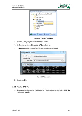Treinamento Básico
InduSoft Web Studio
InduSoft, Ltd. 153
Figura 241: Inserir Conexão
3. A janela Configuração do Servidor será exibida.
4. Em Nome, configure Simulador UADemoServer.
5. Em Ponto Final, configure o ponto final exibido no Simulador.
Figura 242: Provedor
6. Clique em OK.
24.2.3. Planilha OPC UA
1. Na aba Comunicação, do Explorador de Projeto, clique-direito sobre OPC UA,
e selecione Inserir.
 