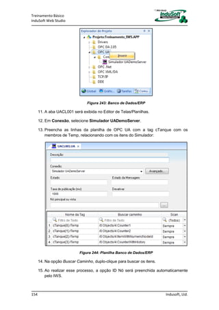 Treinamento Básico
InduSoft Web Studio
154 Indusoft, Ltd.
Figura 243: Banco de Dados/ERP
11. A aba UACL001 será exibida no Editor de Telas/Planilhas.
12. Em Conexão, selecione Simulador UADemoServer.
13. Preencha as linhas da planilha de OPC UA com a tag cTanque com os
membros de Temp, relacionando com os itens do Simulador:
Figura 244: Planilha Banco de Dados/ERP
14. Na opção Buscar Caminho, duplo-clique para buscar os itens.
15. Ao realizar esse processo, a opção ID Nó será preenchida automaticamente
pelo IWS.
 