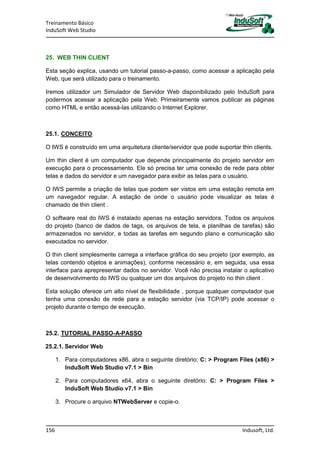 Treinamento Básico
InduSoft Web Studio
156 Indusoft, Ltd.
25. WEB THIN CLIENT
Esta seção explica, usando um tutorial passo-a-passo, como acessar a aplicação pela
Web, que será utilizado para o treinamento.
Iremos utilizador um Simulador de Servidor Web disponibilizado pelo InduSoft para
podermos acessar a aplicação pela Web. Primeiramente vamos publicar as páginas
como HTML e então acessá-las utilizando o Internet Explorer.
25.1. CONCEITO
O IWS é construído em uma arquitetura cliente/servidor que pode suportar thin clients.
Um thin client é um computador que depende principalmente do projeto servidor em
execução para o processamento. Ele só precisa ter uma conexão de rede para obter
telas e dados do servidor e um navegador para exibir as telas para o usuário.
O IWS permite a criação de telas que podem ser vistos em uma estação remota em
um navegador regular. A estação de onde o usuário pode visualizar as telas é
chamado de thin client .
O software real do IWS é instalado apenas na estação servidora. Todos os arquivos
do projeto (banco de dados de tags, os arquivos de tela, e planilhas de tarefas) são
armazenados no servidor, e todas as tarefas em segundo plano e comunicação são
executados no servidor.
O thin client simplesmente carrega a interface gráfica do seu projeto (por exemplo, as
telas contendo objetos e animações), conforme necessário e, em seguida, usa essa
interface para aprepresentar dados no servidor. Você não precisa instalar o aplicativo
de desenvolvimento do IWS ou qualquer um dos arquivos do projeto no thin client .
Esta solução oferece um alto nível de flexibilidade , porque qualquer computador que
tenha uma conexão de rede para a estação servidor (via TCP/IP) pode acessar o
projeto durante o tempo de execução.
25.2. TUTORIAL PASSO-A-PASSO
25.2.1. Servidor Web
1. Para computadores x86, abra o seguinte diretório: C: > Program Files (x86) >
InduSoft Web Studio v7.1 > Bin
2. Para computadores x64, abra o seguinte diretório: C: > Program Files >
InduSoft Web Studio v7.1 > Bin
3. Procure o arquivo NTWebServer e copie-o.
 