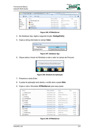Treinamento Básico
InduSoft Web Studio
InduSoft, Ltd. 157
Figura 246: NTWebServer
4. No Database Spy, digite a seguinte função: GetAppPath().
5. Copie a string retornada no campo Valor.
Figura 247: Database Spy
6. Clique sobre o Iniciar do Windows e cole o valor no campo de Procurar.
Figura 248: Diretório da Aplicação
7. Pressione a tecla Enter.
8. A pasta da aplicação será aberta, e então abra a pasta Web.
9. Copie e cole o Simulador NTWebServer para essa pasta.
Figura 249: NTWebServer
 