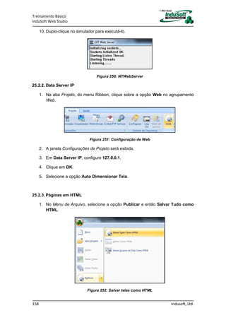Treinamento Básico
InduSoft Web Studio
158 Indusoft, Ltd.
10. Duplo-clique no simulador para executá-lo.
Figura 250: NTWebServer
25.2.2. Data Server IP
1. Na aba Projeto, do menu Ribbon, clique sobre a opção Web no agrupamento
Web.
Figura 251: Configuração de Web
2. A janela Configurações de Projeto será exibida.
3. Em Data Server IP, configure 127.0.0.1.
4. Clique em OK.
5. Selecione a opção Auto Dimensionar Tela.
25.2.3. Páginas em HTML
1. No Menu de Arquivo, selecione a opção Publicar e então Salvar Tudo como
HTML.
Figura 252: Salvar telas como HTML
 
