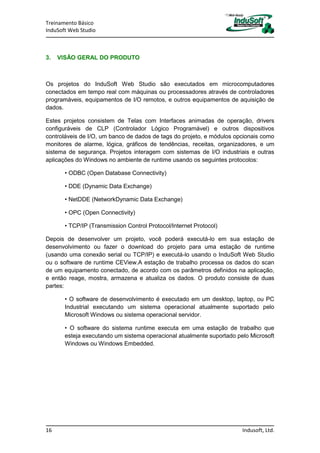 Treinamento Básico
InduSoft Web Studio
16 Indusoft, Ltd.
3. VISÃO GERAL DO PRODUTO
Os projetos do InduSoft Web Studio são executados em microcomputadores
conectados em tempo real com máquinas ou processadores através de controladores
programáveis, equipamentos de I/O remotos, e outros equipamentos de aquisição de
dados.
Estes projetos consistem de Telas com Interfaces animadas de operação, drivers
configuráveis de CLP (Controlador Lógico Programável) e outros dispositivos
controláveis de I/O, um banco de dados de tags do projeto, e módulos opcionais como
monitores de alarme, lógica, gráficos de tendências, receitas, organizadores, e um
sistema de segurança. Projetos interagem com sistemas de I/O industriais e outras
aplicações do Windows no ambiente de runtime usando os seguintes protocolos:
• ODBC (Open Database Connectivity)
• DDE (Dynamic Data Exchange)
• NetDDE (NetworkDynamic Data Exchange)
• OPC (Open Connectivity)
• TCP/IP (Transmission Control Protocol/Internet Protocol)
Depois de desenvolver um projeto, você poderá executá-lo em sua estação de
desenvolvimento ou fazer o download do projeto para uma estação de runtime
(usando uma conexão serial ou TCP/IP) e executá-lo usando o InduSoft Web Studio
ou o software de runtime CEView.A estação de trabalho processa os dados do scan
de um equipamento conectado, de acordo com os parâmetros definidos na aplicação,
e então reage, mostra, armazena e atualiza os dados. O produto consiste de duas
partes:
• O software de desenvolvimento é executado em um desktop, laptop, ou PC
Industrial executando um sistema operacional atualmente suportado pelo
Microsoft Windows ou sistema operacional servidor.
• O software do sistema runtime executa em uma estação de trabalho que
esteja executando um sistema operacional atualmente suportado pelo Microsoft
Windows ou Windows Embedded.
 