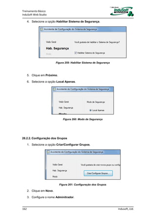 Treinamento Básico
InduSoft Web Studio
162 Indusoft, Ltd.
4. Selecione a opção Habilitar Sistema de Segurança.
Figura 259: Habilitar Sistema de Segurança
5. Clique em Próximo.
6. Selecione a opção Local Apenas.
Figura 260: Modo de Segurança
26.2.2. Configuração dos Grupos
1. Selecione a opção Criar/Configurar Grupos.
Figura 261: Configuração dos Grupos
2. Clique em Novo.
3. Configure o nome Adminitrador.
 