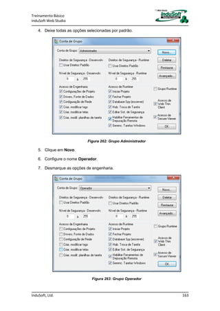 Treinamento Básico
InduSoft Web Studio
InduSoft, Ltd. 163
4. Deixe todas as opções selecionadas por padrão.
Figura 262: Grupo Administrador
5. Clique em Novo.
6. Configure o nome Operador.
7. Desmarque as opções de engenharia.
Figura 263: Grupo Operador
 