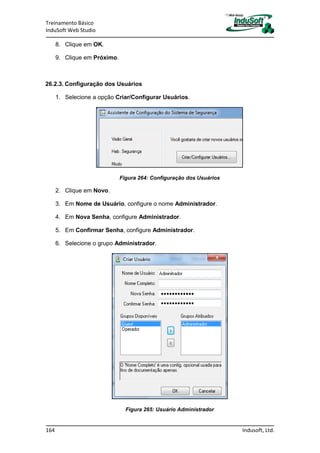 Treinamento Básico
InduSoft Web Studio
164 Indusoft, Ltd.
8. Clique em OK.
9. Clique em Próximo.
26.2.3. Configuração dos Usuários
1. Selecione a opção Criar/Configurar Usuários.
Figura 264: Configuração dos Usuários
2. Clique em Novo.
3. Em Nome de Usuário, configure o nome Administrador.
4. Em Nova Senha, configure Administrador.
5. Em Confirmar Senha, configure Administrador.
6. Selecione o grupo Administrador.
Figura 265: Usuário Administrador
 