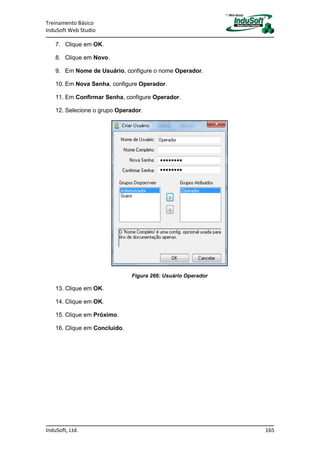 Treinamento Básico
InduSoft Web Studio
InduSoft, Ltd. 165
7. Clique em OK.
8. Clique em Novo.
9. Em Nome de Usuário, configure o nome Operador.
10. Em Nova Senha, configure Operador.
11. Em Confirmar Senha, configure Operador.
12. Selecione o grupo Operador.
Figura 266: Usuário Operador
13. Clique em OK.
14. Clique em OK.
15. Clique em Próximo.
16. Clique em Concluído.
 