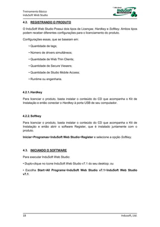 Treinamento Básico
InduSoft Web Studio
18 Indusoft, Ltd.
4.2. REGISTRANDO O PRODUTO
O InduSoft Web Studio Possui dois tipos de Licenças: Hardkey e Softkey. Ambos tipos
podem receber diferentes configurações para o licenciamento do produto.
Configurações essas, que se baseiam em:
• Quantidade de tags;
• Número de drivers simultâneos;
• Quantidade de Web Thin Clients;
• Quantidade de Secure Viewers;
• Quantidade de Studio Mobile Access;
• Runtime ou engenharia.
4.2.1.Hardkey
Para licenciar o produto, basta instalar o conteúdo do CD que acompanha o Kit de
Instalação e então conectar o Hardkey à porta USB de seu computador.
4.2.2.Softkey
Para licenciar o produto, basta instalar o conteúdo do CD que acompanha o Kit de
Instalação e então abrir o software Register, que é instalado juntamente com o
produto.
Iniciar>Programas>InduSoft Web Studio>Register e selecione a opção Softkey.
4.3. INICIANDO O SOFTWARE
Para executar InduSoft Web Studio:
• Duplo-clique no ícone InduSoft Web Studio v7.1 do seu desktop; ou
• Escolha Start>All Programs>InduSoft Web Studio v7.1>InduSoft Web Studio
v7.1.
 