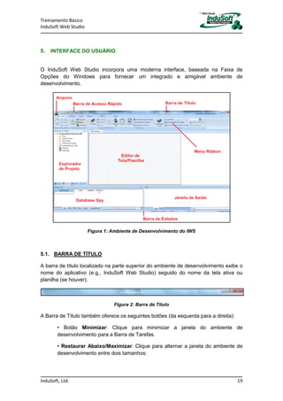 Treinamento Básico
InduSoft Web Studio
InduSoft, Ltd. 19
5. INTERFACE DO USUÁRIO
O InduSoft Web Studio incorpora uma moderna interface, baseada na Faixa de
Opções do Windows para fornecer um integrado e amigável ambiente de
desenvolvimento.
Figura 1: Ambiente de Desenvolvimento do IWS
5.1. BARRA DE TÍTULO
A barra de título localizado na parte superior do ambiente de desenvolvimento exibe o
nome do aplicativo (e.g., InduSoft Web Studio) seguido do nome da tela ativa ou
planilha (se houver).
Figura 2: Barra de Título
A Barra de Título também oferece os seguintes botões (da esquerda para a direita):
• Botão Minimizar: Clique para minimizar a janela do ambiente de
desenvolvimento para a Barra de Tarefas.
• Restaurar Abaixo/Maximizar: Clique para alternar a janela do ambiente de
desenvolvimento entre dois tamanhos:
 