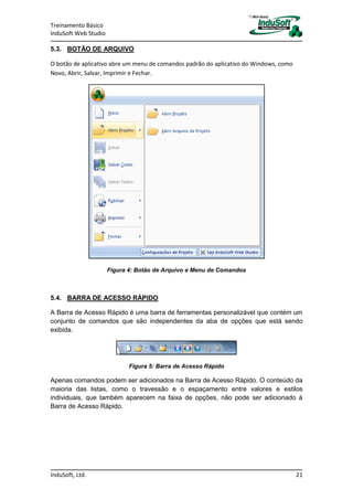 Treinamento Básico
InduSoft Web Studio
InduSoft, Ltd. 21
5.3. BOTÃO DE ARQUIVO
O botão de aplicativo abre um menu de comandos padrão do aplicativo do Windows, como
Novo, Abrir, Salvar, Imprimir e Fechar.
Figura 4: Botão de Arquivo e Menu de Comandos
5.4. BARRA DE ACESSO RÁPIDO
A Barra de Acesso Rápido é uma barra de ferramentas personalizável que contém um
conjunto de comandos que são independentes da aba de opções que está sendo
exibida.
Figura 5: Barra de Acesso Rápido
Apenas comandos podem ser adicionados na Barra de Acesso Rápido. O conteúdo da
maioria das listas, como o travessão e o espaçamento entre valores e estilos
individuais, que também aparecem na faixa de opções, não pode ser adicionado à
Barra de Acesso Rápido.
 