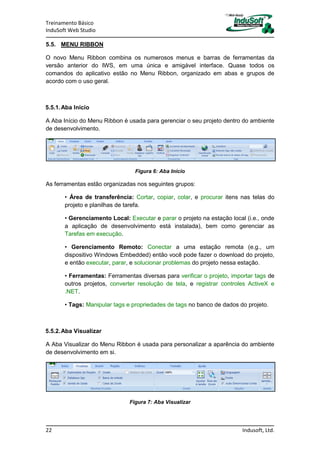 Treinamento Básico
InduSoft Web Studio
22 Indusoft, Ltd.
5.5. MENU RIBBON
O novo Menu Ribbon combina os numerosos menus e barras de ferramentas da
versão anterior do IWS, em uma única e amigável interface. Quase todos os
comandos do aplicativo estão no Menu Ribbon, organizado em abas e grupos de
acordo com o uso geral.
5.5.1.Aba Início
A Aba Início do Menu Ribbon é usada para gerenciar o seu projeto dentro do ambiente
de desenvolvimento.
Figura 6: Aba Início
As ferramentas estão organizadas nos seguintes grupos:
• Área de transferência: Cortar, copiar, colar, e procurar itens nas telas do
projeto e planilhas de tarefa.
• Gerenciamento Local: Executar e parar o projeto na estação local (i.e., onde
a aplicação de desenvolvimento está instalada), bem como gerenciar as
Tarefas em execução.
• Gerenciamento Remoto: Conectar a uma estação remota (e.g., um
dispositivo Windows Embedded) então você pode fazer o download do projeto,
e então executar, parar, e solucionar problemas do projeto nessa estação.
• Ferramentas: Ferramentas diversas para verificar o projeto, importar tags de
outros projetos, converter resolução de tela, e registrar controles ActiveX e
.NET.
• Tags: Manipular tags e propriedades de tags no banco de dados do projeto.
5.5.2.Aba Visualizar
A Aba Visualizar do Menu Ribbon é usada para personalizar a aparência do ambiente
de desenvolvimento em si.
Figura 7: Aba Visualizar
 