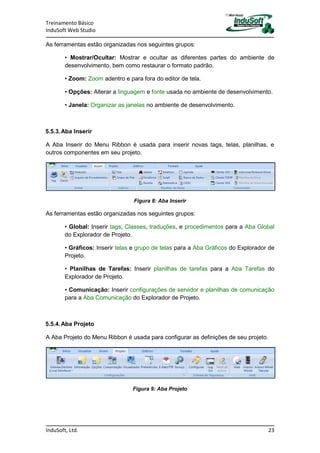 Treinamento Básico
InduSoft Web Studio
InduSoft, Ltd. 23
As ferramentas estão organizadas nos seguintes grupos:
• Mostrar/Ocultar: Mostrar e ocultar as diferentes partes do ambiente de
desenvolvimento, bem como restaurar o formato padrão.
• Zoom: Zoom adentro e para fora do editor de tela.
• Opções: Alterar a linguagem e fonte usada no ambiente de desenvolvimento.
• Janela: Organizar as janelas no ambiente de desenvolvimento.
5.5.3.Aba Inserir
A Aba Inserir do Menu Ribbon é usada para inserir novas tags, telas, planilhas, e
outros componentes em seu projeto.
Figura 8: Aba Inserir
As ferramentas estão organizadas nos seguintes grupos:
• Global: Inserir tags, Classes, traduções, e procedimentos para a Aba Global
do Explorador de Projeto.
• Gráficos: Inserir telas e grupo de telas para a Aba Gráficos do Explorador de
Projeto.
• Planilhas de Tarefas: Inserir planilhas de tarefas para a Aba Tarefas do
Explorador de Projeto.
• Comunicação: Inserir configurações de servidor e planilhas de comunicação
para a Aba Comunicação do Explorador de Projeto.
5.5.4.Aba Projeto
A Aba Projeto do Menu Ribbon é usada para configurar as definições de seu projeto.
Figura 9: Aba Projeto
 
