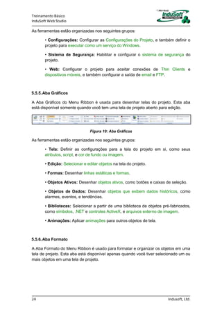 Treinamento Básico
InduSoft Web Studio
24 Indusoft, Ltd.
As ferramentas estão organizadas nos seguintes grupos:
• Configurações: Configurar as Configurações do Projeto, e também definir o
projeto para executar como um serviço do Windows.
• Sistema de Segurança: Habilitar e configurar o sistema de segurança do
projeto.
• Web: Configurar o projeto para aceitar conexões de Thin Clients e
dispositivos móveis, e também configurar a saída de email e FTP.
5.5.5.Aba Gráficos
A Aba Gráficos do Menu Ribbon é usada para desenhar telas do projeto. Esta aba
está disponível somente quando você tem uma tela de projeto aberto para edição.
Figura 10: Aba Gráficos
As ferramentas estão organizadas nos seguintes grupos:
• Tela: Definir as configurações para a tela do projeto em si, como seus
atributos, script, e cor de fundo ou imagem.
• Edição: Selecionar e editar objetos na tela do projeto.
• Formas: Desenhar linhas estáticas e formas.
• Objetos Ativos: Desenhar objetos ativos, como botões e caixas de seleção.
• Objetos de Dados: Desenhar objetos que exibem dados históricos, como
alarmes, eventos, e tendências.
• Bibliotecas: Selecionar a partir de uma biblioteca de objetos pré-fabricados,
como símbolos, .NET e controles ActiveX, e arquivos externo de imagem.
• Animações: Aplicar animações para outros objetos de tela.
5.5.6.Aba Formato
A Aba Formato do Menu Ribbon é usado para formatar e organizar os objetos em uma
tela de projeto. Esta aba está disponível apenas quando você tiver selecionado um ou
mais objetos em uma tela de projeto.
 
