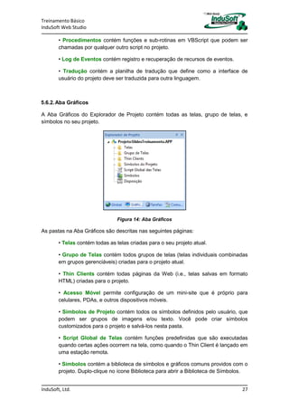 Treinamento Básico
InduSoft Web Studio
InduSoft, Ltd. 27
• Procedimentos contém funções e sub-rotinas em VBScript que podem ser
chamadas por qualquer outro script no projeto.
• Log de Eventos contém registro e recuperação de recursos de eventos.
• Tradução contém a planilha de tradução que define como a interface de
usuário do projeto deve ser traduzida para outra linguagem.
5.6.2.Aba Gráficos
A Aba Gráficos do Explorador de Projeto contém todas as telas, grupo de telas, e
símbolos no seu projeto.
Figura 14: Aba Gráficos
As pastas na Aba Gráficos são descritas nas seguintes páginas:
• Telas contém todas as telas criadas para o seu projeto atual.
• Grupo de Telas contém todos grupos de telas (telas individuais combinadas
em grupos gerenciáveis) criadas para o projeto atual.
• Thin Clients contém todas páginas da Web (i.e., telas salvas em formato
HTML) criadas para o projeto.
• Acesso Móvel permite configuração de um mini-site que é próprio para
celulares, PDAs, e outros dispositivos móveis.
• Símbolos de Projeto contém todos os símbolos definidos pelo usuário, que
podem ser grupos de imagens e/ou texto. Você pode criar símbolos
customizados para o projeto e salvá-los nesta pasta.
• Script Global de Telas contém funções predefinidas que são executadas
quando certas ações ocorrem na tela, como quando o Thin Client é lançado em
uma estação remota.
• Símbolos contém a biblioteca de símbolos e gráficos comuns providos com o
projeto. Duplo-clique no ícone Biblioteca para abrir a Biblioteca de Símbolos.
 