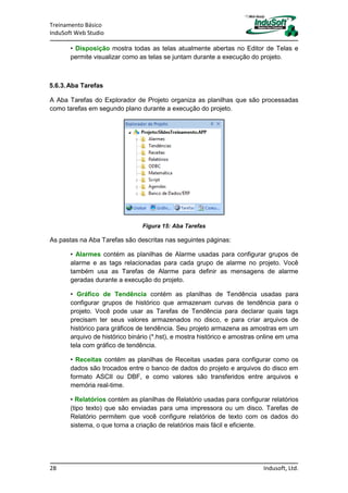 Treinamento Básico
InduSoft Web Studio
28 Indusoft, Ltd.
• Disposição mostra todas as telas atualmente abertas no Editor de Telas e
permite visualizar como as telas se juntam durante a execução do projeto.
5.6.3.Aba Tarefas
A Aba Tarefas do Explorador de Projeto organiza as planilhas que são processadas
como tarefas em segundo plano durante a execução do projeto.
Figura 15: Aba Tarefas
As pastas na Aba Tarefas são descritas nas seguintes páginas:
• Alarmes contém as planilhas de Alarme usadas para configurar grupos de
alarme e as tags relacionadas para cada grupo de alarme no projeto. Você
também usa as Tarefas de Alarme para definir as mensagens de alarme
geradas durante a execução do projeto.
• Gráfico de Tendência contém as planilhas de Tendência usadas para
configurar grupos de histórico que armazenam curvas de tendência para o
projeto. Você pode usar as Tarefas de Tendência para declarar quais tags
precisam ter seus valores armazenados no disco, e para criar arquivos de
histórico para gráficos de tendência. Seu projeto armazena as amostras em um
arquivo de histórico binário (*.hst), e mostra histórico e amostras online em uma
tela com gráfico de tendência.
• Receitas contém as planilhas de Receitas usadas para configurar como os
dados são trocados entre o banco de dados do projeto e arquivos do disco em
formato ASCII ou DBF, e como valores são transferidos entre arquivos e
memória real-time.
• Relatórios contém as planilhas de Relatório usadas para configurar relatórios
(tipo texto) que são enviadas para uma impressora ou um disco. Tarefas de
Relatório permitem que você configure relatórios de texto com os dados do
sistema, o que torna a criação de relatórios mais fácil e eficiente.
 
