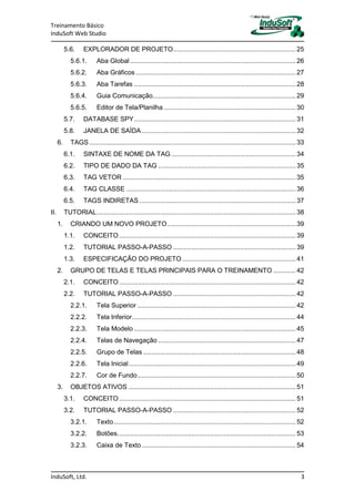 Treinamento Básico
InduSoft Web Studio
InduSoft, Ltd. 3
5.6. EXPLORADOR DE PROJETO..................................................................25
5.6.1. Aba Global .........................................................................................26
5.6.2. Aba Gráficos ......................................................................................27
5.6.3. Aba Tarefas .......................................................................................28
5.6.4. Guia Comunicação.............................................................................29
5.6.5. Editor de Tela/Planilha .......................................................................30
5.7. DATABASE SPY.......................................................................................31
5.8. JANELA DE SAÍDA...................................................................................32
6. TAGS...............................................................................................................33
6.1. SINTAXE DE NOME DA TAG...................................................................34
6.2. TIPO DE DADO DA TAG ..........................................................................35
6.3. TAG VETOR .............................................................................................35
6.4. TAG CLASSE ...........................................................................................36
6.5. TAGS INDIRETAS ....................................................................................37
II. TUTORIAL...........................................................................................................38
1. CRIANDO UM NOVO PROJETO.....................................................................39
1.1. CONCEITO...............................................................................................39
1.2. TUTORIAL PASSO-A-PASSO ..................................................................39
1.3. ESPECIFICAÇÃO DO PROJETO .............................................................41
2. GRUPO DE TELAS E TELAS PRINCIPAIS PARA O TREINAMENTO ............42
2.1. CONCEITO...............................................................................................42
2.2. TUTORIAL PASSO-A-PASSO ..................................................................42
2.2.1. Tela Superior .....................................................................................42
2.2.2. Tela Inferior........................................................................................44
2.2.3. Tela Modelo .......................................................................................45
2.2.4. Telas de Navegação ..........................................................................47
2.2.5. Grupo de Telas ..................................................................................48
2.2.6. Tela Inicial..........................................................................................49
2.2.7. Cor de Fundo.....................................................................................50
3. OBJETOS ATIVOS ..........................................................................................51
3.1. CONCEITO...............................................................................................51
3.2. TUTORIAL PASSO-A-PASSO ..................................................................52
3.2.1. Texto..................................................................................................52
3.2.2. Botões................................................................................................53
3.2.3. Caixa de Texto...................................................................................54
 