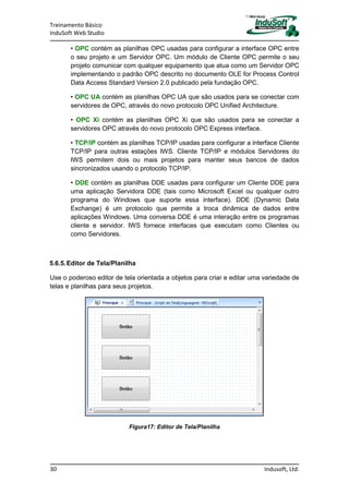 Treinamento Básico
InduSoft Web Studio
30 Indusoft, Ltd.
• OPC contém as planilhas OPC usadas para configurar a interface OPC entre
o seu projeto e um Servidor OPC. Um módulo de Cliente OPC permite o seu
projeto comunicar com qualquer equipamento que atua como um Servidor OPC
implementando o padrão OPC descrito no documento OLE for Process Control
Data Access Standard Version 2.0 publicado pela fundação OPC.
• OPC UA contém as planilhas OPC UA que são usados para se conectar com
servidores de OPC, através do novo protocolo OPC Unified Architecture.
• OPC Xi contém as planilhas OPC Xi que são usados para se conectar a
servidores OPC através do novo protocolo OPC Express interface.
• TCP/IP contém as planilhas TCP/IP usadas para configurar a interface Cliente
TCP/IP para outras estações IWS. Cliente TCP/IP e módulos Servidores do
IWS permitem dois ou mais projetos para manter seus bancos de dados
sincronizados usando o protocolo TCP/IP.
• DDE contém as planilhas DDE usadas para configurar um Cliente DDE para
uma aplicação Servidora DDE (tais como Microsoft Excel ou qualquer outro
programa do Windows que suporte essa interface). DDE (Dynamic Data
Exchange) é um protocolo que permite a troca dinâmica de dados entre
aplicações Windows. Uma conversa DDE é uma interação entre os programas
cliente e servidor. IWS fornece interfaces que executam como Clientes ou
como Servidores.
5.6.5.Editor de Tela/Planilha
Use o poderoso editor de tela orientada a objetos para criar e editar uma variedade de
telas e planilhas para seus projetos.
Figura17: Editor de Tela/Planilha
 