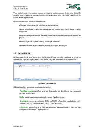 Treinamento Básico
InduSoft Web Studio
InduSoft, Ltd. 31
Você pode inserir informações usando o mouse e teclado, dados de controle de saída
para os seus processos, e atualizar automaticamente as telas com base na entrada de
dados de seus processos.
Outros recursos do editor de tela incluem:
• Simples ponto-e-clique, interface arrastar-e-soltar.
• Agrupamento de objetos para preservar as etapas de construção de objetos
individuais.
• Edição de objetos sem ter de desagrupar componentes internos de objetos ou
grupos.
• Manipulação de objetos bitmap e bitmaps de fundo.
• Estado da linha de suporte nas janelas de projeto e diálogos.
5.7. DATABASE SPY
O Database Spy é uma ferramenta de Depuração que permite: monitorar e forçar os
valores das tags do projeto; executar e testar funções, matemáticas e expressões.
Figura 18: Database Spy
O Database Spy possui os seguintes elementos:
• Tag/Expressão especifica uma tag de projeto, tag de sistema ou expressão
para ser monitorada.
• Valor exibe o valor retornado pelo campo Tag/Expressão.
• Qualidade mostra a qualidade (BOM ou RUIM) referente a condição do valor
de retorno da tag configurada no campo Tag/Expressão.
• Contínuo especifica se o IWS vai atualizar continuamente o valor da tag
configurada no campo Tag/Expressão.
 