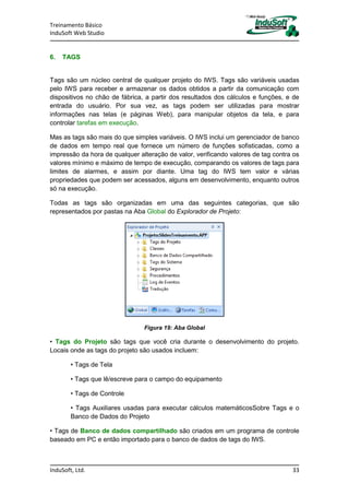 Treinamento Básico
InduSoft Web Studio
InduSoft, Ltd. 33
6. TAGS
Tags são um núcleo central de qualquer projeto do IWS. Tags são variáveis usadas
pelo IWS para receber e armazenar os dados obtidos a partir da comunicação com
dispositivos no chão de fábrica, a partir dos resultados dos cálculos e funções, e de
entrada do usuário. Por sua vez, as tags podem ser utilizadas para mostrar
informações nas telas (e páginas Web), para manipular objetos da tela, e para
controlar tarefas em execução.
Mas as tags são mais do que simples variáveis. O IWS inclui um gerenciador de banco
de dados em tempo real que fornece um número de funções sofisticadas, como a
impressão da hora de qualquer alteração de valor, verificando valores de tag contra os
valores mínimo e máximo de tempo de execução, comparando os valores de tags para
limites de alarmes, e assim por diante. Uma tag do IWS tem valor e várias
propriedades que podem ser acessados, alguns em desenvolvimento, enquanto outros
só na execução.
Todas as tags são organizadas em uma das seguintes categorias, que são
representados por pastas na Aba Global do Explorador de Projeto:
Figura 19: Aba Global
• Tags do Projeto são tags que você cria durante o desenvolvimento do projeto.
Locais onde as tags do projeto são usados incluem:
• Tags de Tela
• Tags que lê/escreve para o campo do equipamento
• Tags de Controle
• Tags Auxiliares usadas para executar cálculos matemáticosSobre Tags e o
Banco de Dados do Projeto
• Tags de Banco de dados compartilhado são criados em um programa de controle
baseado em PC e então importado para o banco de dados de tags do IWS.
 