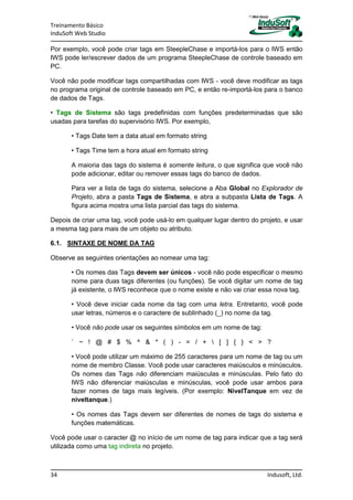 Treinamento Básico
InduSoft Web Studio
34 Indusoft, Ltd.
Por exemplo, você pode criar tags em SteepleChase e importá-los para o IWS então
IWS pode ler/escrever dados de um programa SteepleChase de controle baseado em
PC.
Você não pode modificar tags compartilhadas com IWS - você deve modificar as tags
no programa original de controle baseado em PC, e então re-importá-los para o banco
de dados de Tags.
• Tags de Sistema são tags predefinidas com funções predeterminadas que são
usadas para tarefas do supervisório IWS. Por exemplo,
• Tags Date tem a data atual em formato string
• Tags Time tem a hora atual em formato string
A maioria das tags do sistema é somente leitura, o que significa que você não
pode adicionar, editar ou remover essas tags do banco de dados.
Para ver a lista de tags do sistema, selecione a Aba Global no Explorador de
Projeto, abra a pasta Tags de Sistema, e abra a subpasta Lista de Tags. A
figura acima mostra uma lista parcial das tags do sistema.
Depois de criar uma tag, você pode usá-lo em qualquer lugar dentro do projeto, e usar
a mesma tag para mais de um objeto ou atributo.
6.1. SINTAXE DE NOME DA TAG
Observe as seguintes orientações ao nomear uma tag:
• Os nomes das Tags devem ser únicos - você não pode especificar o mesmo
nome para duas tags diferentes (ou funções). Se você digitar um nome de tag
já existente, o IWS reconhece que o nome existe e não vai criar essa nova tag.
• Você deve iniciar cada nome da tag com uma letra. Entretanto, você pode
usar letras, números e o caractere de sublinhado (_) no nome da tag.
• Você não pode usar os seguintes símbolos em um nome de tag:
` ~ ! @ # $ % ^ & * ( ) - = / +  [ ] { } < > ?
• Você pode utilizar um máximo de 255 caracteres para um nome de tag ou um
nome de membro Classe. Você pode usar caracteres maiúsculos e minúsculos.
Os nomes das Tags não diferenciam maiúsculas e minúsculas. Pelo fato do
IWS não diferenciar maiúsculas e minúsculas, você pode usar ambos para
fazer nomes de tags mais legíveis. (Por exemplo: NivelTanque em vez de
niveltanque.)
• Os nomes das Tags devem ser diferentes de nomes de tags do sistema e
funções matemáticas.
Você pode usar o caracter @ no início de um nome de tag para indicar que a tag será
utilizada como uma tag indireta no projeto.
 