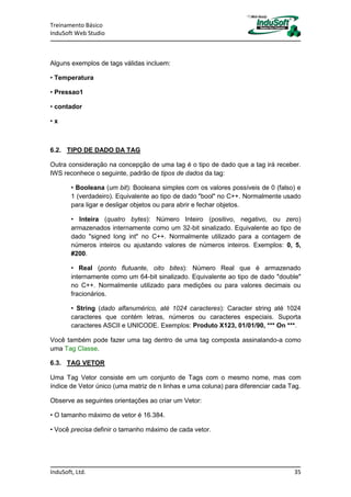 Treinamento Básico
InduSoft Web Studio
InduSoft, Ltd. 35
Alguns exemplos de tags válidas incluem:
• Temperatura
• Pressao1
• contador
• x
6.2. TIPO DE DADO DA TAG
Outra consideração na concepção de uma tag é o tipo de dado que a tag irá receber.
IWS reconhece o seguinte, padrão de tipos de dados da tag:
• Booleana (um bit): Booleana simples com os valores possíveis de 0 (falso) e
1 (verdadeiro). Equivalente ao tipo de dado "bool" no C++. Normalmente usado
para ligar e desligar objetos ou para abrir e fechar objetos.
• Inteira (quatro bytes): Número Inteiro (positivo, negativo, ou zero)
armazenados internamente como um 32-bit sinalizado. Equivalente ao tipo de
dado "signed long int" no C++. Normalmente utilizado para a contagem de
números inteiros ou ajustando valores de números inteiros. Exemplos: 0, 5,
#200.
• Real (ponto flutuante, oito bites): Número Real que é armazenado
internamente como um 64-bit sinalizado. Equivalente ao tipo de dado "double"
no C++. Normalmente utilizado para medições ou para valores decimais ou
fracionários.
• String (dado alfanumérico, até 1024 caracteres): Caracter string até 1024
caracteres que contém letras, números ou caracteres especiais. Suporta
caracteres ASCII e UNICODE. Exemplos: Produto X123, 01/01/90, *** On ***.
Você também pode fazer uma tag dentro de uma tag composta assinalando-a como
uma Tag Classe.
6.3. TAG VETOR
Uma Tag Vetor consiste em um conjunto de Tags com o mesmo nome, mas com
índice de Vetor único (uma matriz de n linhas e uma coluna) para diferenciar cada Tag.
Observe as seguintes orientações ao criar um Vetor:
• O tamanho máximo de vetor é 16.384.
• Você precisa definir o tamanho máximo de cada vetor.
 