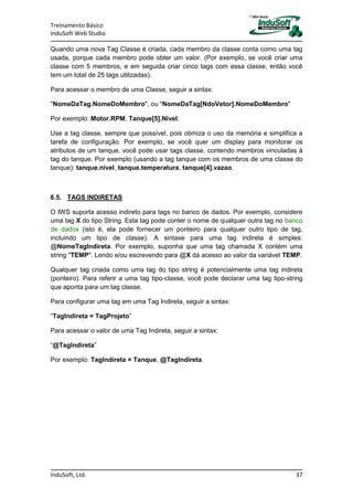 Treinamento Básico
InduSoft Web Studio
InduSoft, Ltd. 37
Quando uma nova Tag Classe é criada, cada membro da classe conta como uma tag
usada, porque cada membro pode obter um valor. (Por exemplo, se você criar uma
classe com 5 membros, e em seguida criar cinco tags com essa classe, então você
tem um total de 25 tags utilizadas).
Para acessar o membro de uma Classe, seguir a sintax:
"NomeDaTag.NomeDoMembro", ou "NomeDaTag[NdoVetor].NomeDoMembro"
Por exemplo: Motor.RPM, Tanque[5].Nivel.
Use a tag classe, sempre que possível, pois otimiza o uso da memória e simplifica a
tarefa de configuração. Por exemplo, se você quer um display para monitorar os
atributos de um tanque, você pode usar tags classe, contendo membros vinculadas à
tag do tanque. Por exemplo (usando a tag tanque com os membros de uma classe do
tanque): tanque.nivel, tanque.temperatura, tanque[4].vazao.
6.5. TAGS INDIRETAS
O IWS suporta acesso indireto para tags no banco de dados. Por exemplo, considere
uma tag X do tipo String. Esta tag pode conter o nome de qualquer outra tag no banco
de dados (isto é, ela pode fornecer um ponteiro para qualquer outro tipo de tag,
incluindo um tipo de classe). A sintaxe para uma tag indireta é simples:
@NomeTagIndireta. Por exemplo, suponha que uma tag chamada X contém uma
string "TEMP". Lendo e/ou escrevendo para @X dá acesso ao valor da variável TEMP.
Qualquer tag criada como uma tag do tipo string é potencialmente uma tag indireta
(ponteiro). Para referir a uma tag tipo-classe, você pode declarar uma tag tipo-string
que aponta para um tag classe.
Para configurar uma tag em uma Tag Indireta, seguir a sintax:
“TagIndireta = TagProjeto”
Para acessar o valor de uma Tag Indireta, seguir a sintax:
“@TagIndireta”
Por exemplo: TagIndireta = Tanque, @TagIndireta.
 