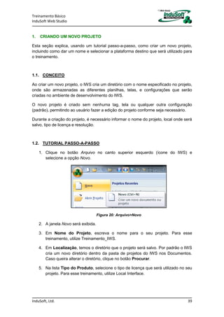 Treinamento Básico
InduSoft Web Studio
InduSoft, Ltd. 39
1. CRIANDO UM NOVO PROJETO
Esta seção explica, usando um tutorial passo-a-passo, como criar um novo projeto,
incluindo como dar um nome e selecionar a plataforma destino que será utilizado para
o treinamento.
1.1. CONCEITO
Ao criar um novo projeto, o IWS cria um diretório com o nome especificado no projeto,
onde são armazenadas as diferentes planilhas, telas, e configurações que serão
criadas no ambiente de desenvolvimento do IWS.
O novo projeto é criado sem nenhuma tag, tela ou qualquer outra configuração
(padrão), permitindo ao usuário fazer a edição do projeto conforme seja necessário.
Durante a criação do projeto, é necessário informar o nome do projeto, local onde será
salvo, tipo de licença e resolução.
1.2. TUTORIAL PASSO-A-PASSO
1. Clique no botão Arquivo no canto superior esquerdo (ícone do IWS) e
selecione a opção Novo.
Figura 20: Arquivo>Novo
2. A janela Novo será exibida.
3. Em Nome do Projeto, escreva o nome para o seu projeto. Para esse
treinamento, utilize Treinamento_IWS.
4. Em Localização, temos o diretório que o projeto será salvo. Por padrão o IWS
cria um novo diretório dentro da pasta de projetos do IWS nos Documentos.
Caso queira alterar o diretório, clique no botão Procurar.
5. Na lista Tipo do Produto, selecione o tipo de licença que será utilizado no seu
projeto. Para esse treinamento, utilize Local Interface.
 