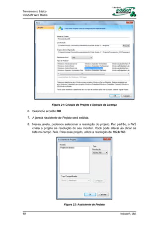 Treinamento Básico
InduSoft Web Studio
40 Indusoft, Ltd.
Figura 21: Criação do Projeto e Seleção da Licença
6. Selecione a botão OK.
7. A janela Assistente de Projeto será exibida.
8. Nessa janela, podemos selecionar a resolução do projeto. Por padrão, o IWS
criará o projeto na resolução do seu monitor. Você pode alterar ao clicar na
lista no campo Tela. Para esse projeto, utilize a resolução de 1024x768.
Figura 22: Assistente de Projeto
 