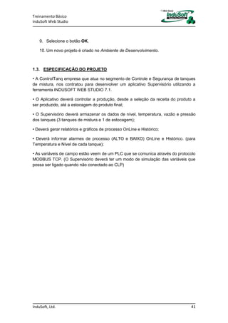 Treinamento Básico
InduSoft Web Studio
InduSoft, Ltd. 41
9. Selecione o botão OK.
10. Um novo projeto é criado no Ambiente de Desenvolvimento.
1.3. ESPECIFICAÇÃO DO PROJETO
• A ControlTanq empresa que atua no segmento de Controle e Segurança de tanques
de mistura, nos contratou para desenvolver um aplicativo Supervisório utilizando a
ferramenta INDUSOFT WEB STUDIO 7.1.
• O Aplicativo deverá controlar a produção, desde a seleção da receita do produto a
ser produzido, até a estocagem do produto final;
• O Supervisório deverá armazenar os dados de nível, temperatura, vazão e pressão
dos tanques (3 tanques de mistura e 1 de estocagem);
• Deverá gerar relatórios e gráficos de processo OnLine e Histórico;
• Deverá informar alarmes de processo (ALTO e BAIXO) OnLine e Histórico. (para
Temperatura e Nível de cada tanque);
• As variáveis de campo estão veem de um PLC que se comunica através do protocolo
MODBUS TCP. (O Supervisório deverá ter um modo de simulação das variáveis que
possa ser ligado quando não conectado ao CLP)
 