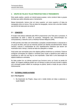 Treinamento Básico
InduSoft Web Studio
42 Indusoft, Ltd.
2. GRUPO DE TELAS E TELAS PRINCIPAIS PARA O TREINAMENTO
Esta seção explica, usando um tutorial passo-a-passo, como construir telas e grupos
de telas que serão utilizadas para o treinamento.
Nesse treinamento, iremos criar um menu superior, um menu superior e 9 telas de
navegação entre os menus. Para as telas de navegação, iremos criar uma tela modelo
que servirá de base para as outras 8.
2.1. CONCEITO
A função mais básica realizada pelo IWS é proporcionar uma Tela para o processo. A
capacidade de exibir o status do processo, interagindo com instrumentação (ou
computadores), é descrito como a Interface Homem-Máquina (IHM).
O IWS permite criar telas com dimensões e posições complementares e associá-las a
um grupo de telas, para que as mesmas possam ser abertas simultaneamente. Dessa
maneira, evita-se a necessidade de criar repetidamente interfaces que devem ser
mostradas todo o tempo, criando-se telas de cabeçalho e rodapé.
Você pode usar animações para criar objetos gráficos dinâmicos ou símbolos. Pode-se
configurar animações em objetos e símbolos para mudar a aparência para refletir as
mudanças no valor de uma tag ou uma expressão. Cada tela é uma associação de
objetos estáticos e animados.
As telas podem ter um bitmap opcional que funciona como um fundo na janela do
objeto. As imagens estáticas podem ser um bitmap no plano de fundo da tela e objetos
com animação podem refletir as mudanças na planta, dando a ilusão de que a tela é
tridimensional.
2.2. TUTORIAL PASSO-A-PASSO
2.2.1.Tela Superior
1. No Explorador de Projeto, clique com o botão direito em telas e selecione a
opção Inserir.
 
