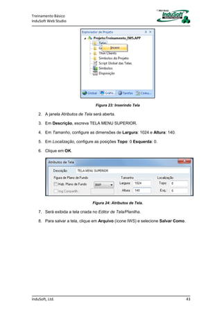 Treinamento Básico
InduSoft Web Studio
InduSoft, Ltd. 43
Figura 23: Inserindo Tela
2. A janela Atributos de Tela será aberta.
3. Em Descrição, escreva TELA MENU SUPERIOR.
4. Em Tamanho, configure as dimensões de Largura: 1024 e Altura: 140.
5. Em Localização, configure as posições Topo: 0 Esquerda: 0.
6. Clique em OK.
Figura 24: Atributos de Tela.
7. Será exibida a tela criada no Editor de Tela/Planilha.
8. Para salvar a tela, clique em Arquivo (ícone IWS) e selecione Salvar Como.
 