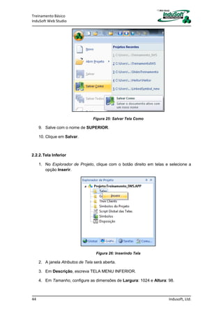 Treinamento Básico
InduSoft Web Studio
44 Indusoft, Ltd.
Figura 25: Salvar Tela Como
9. Salve com o nome de SUPERIOR.
10. Clique em Salvar.
2.2.2.Tela Inferior
1. No Explorador de Projeto, clique com o botão direito em telas e selecione a
opção Inserir.
Figura 26: Inserindo Tela
2. A janela Atributos de Tela será aberta.
3. Em Descrição, escreva TELA MENU INFERIOR.
4. Em Tamanho, configure as dimensões de Largura: 1024 e Altura: 98.
 