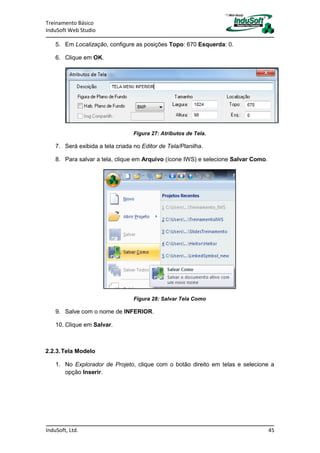 Treinamento Básico
InduSoft Web Studio
InduSoft, Ltd. 45
5. Em Localização, configure as posições Topo: 670 Esquerda: 0.
6. Clique em OK.
Figura 27: Atributos de Tela.
7. Será exibida a tela criada no Editor de Tela/Planilha.
8. Para salvar a tela, clique em Arquivo (ícone IWS) e selecione Salvar Como.
Figura 28: Salvar Tela Como
9. Salve com o nome de INFERIOR.
10. Clique em Salvar.
2.2.3.Tela Modelo
1. No Explorador de Projeto, clique com o botão direito em telas e selecione a
opção Inserir.
 