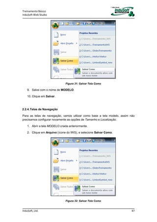 Treinamento Básico
InduSoft Web Studio
InduSoft, Ltd. 47
Figura 31: Salvar Tela Como
9. Salve com o nome de MODELO.
10. Clique em Salvar.
2.2.4.Telas de Navegação
Para as telas de navegação, vamos utilizar como base a tela modelo, assim não
precisamos configurar novamente as opções de Tamanho e Localização.
1. Abrir a tela MODELO criada anteriormente.
2. Clique em Arquivo (ícone do IWS), e selecione Salvar Como.
Figura 32: Salvar Tela Como
 