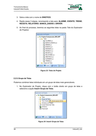 Treinamento Básico
InduSoft Web Studio
48 Indusoft, Ltd.
3. Salve a tela com o nome de SINOTICO.
4. Repita essas 3 etapas, renomeando a tela para: ALARME, EVENTO, TREND,
RECEITA, RELATORIO, BANCO_DADOS e DRIVER.
5. Ao final do processo, teremos as seguintes telas na pasta Tela do Explorador
de Projetos:
Figura 33: Telas do Projeto
2.2.5.Grupo de Telas
Podemos combinar telas individuais em um grupo de telas mais gerenciáveis.
1. No Explorador de Projeto, clique com o botão direito em grupo de telas e
selecione a opção Inserir Grupo de Telas.
Figura 34: Inserir Grupo de Telas
 