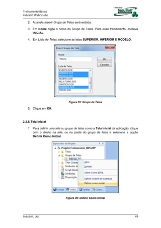 Treinamento Básico
InduSoft Web Studio
InduSoft, Ltd. 49
2. A janela Inserir Grupo de Telas será exibida.
3. Em Nome digite o nome do Grupo de Telas. Para esse treinamento, escreva
INICIAL.
4. Em Lista de Telas, selecione as telas SUPERIOR, INFERIOR E MODELO.
Figura 35: Grupo de Telas
5. Clique em OK.
2.2.6.Tela Inicial
1. Para definir uma tela ou grupo de telas como a Tela Inicial da aplicação, clique
com o direito na tela, ou na pasta do grupo de telas e selecione a opção
Definir Como Inicial.
Figura 36: Definir Como Inicial
 