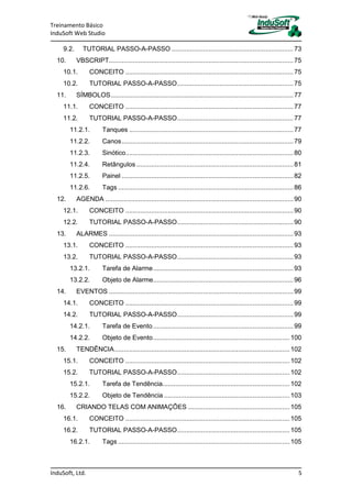 Treinamento Básico
InduSoft Web Studio
InduSoft, Ltd. 5
9.2. TUTORIAL PASSO-A-PASSO ..................................................................73
10. VBSCRIPT....................................................................................................75
10.1. CONCEITO ...........................................................................................75
10.2. TUTORIAL PASSO-A-PASSO...............................................................75
11. SÍMBOLOS...................................................................................................77
11.1. CONCEITO ...........................................................................................77
11.2. TUTORIAL PASSO-A-PASSO...............................................................77
11.2.1. Tanques .........................................................................................77
11.2.2. Canos.............................................................................................79
11.2.3. Sinótico...........................................................................................80
11.2.4. Retângulos .....................................................................................81
11.2.5. Painel .............................................................................................82
11.2.6. Tags ...............................................................................................86
12. AGENDA ......................................................................................................90
12.1. CONCEITO ...........................................................................................90
12.2. TUTORIAL PASSO-A-PASSO...............................................................90
13. ALARMES ....................................................................................................93
13.1. CONCEITO ...........................................................................................93
13.2. TUTORIAL PASSO-A-PASSO...............................................................93
13.2.1. Tarefa de Alarme............................................................................93
13.2.2. Objeto de Alarme............................................................................96
14. EVENTOS ....................................................................................................99
14.1. CONCEITO ...........................................................................................99
14.2. TUTORIAL PASSO-A-PASSO...............................................................99
14.2.1. Tarefa de Evento............................................................................99
14.2.2. Objeto de Evento..........................................................................100
15. TENDÊNCIA...............................................................................................102
15.1. CONCEITO .........................................................................................102
15.2. TUTORIAL PASSO-A-PASSO.............................................................102
15.2.1. Tarefa de Tendência.....................................................................102
15.2.2. Objeto de Tendência ....................................................................103
16. CRIANDO TELAS COM ANIMAÇÕES .......................................................105
16.1. CONCEITO .........................................................................................105
16.2. TUTORIAL PASSO-A-PASSO.............................................................105
16.2.1. Tags .............................................................................................105
 