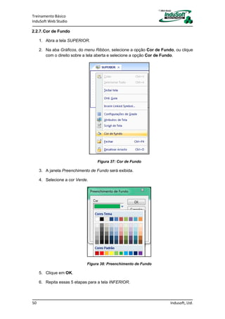 Treinamento Básico
InduSoft Web Studio
50 Indusoft, Ltd.
2.2.7.Cor de Fundo
1. Abra a tela SUPERIOR.
2. Na aba Gráficos, do menu Ribbon, selecione a opção Cor de Fundo, ou clique
com o direito sobre a tela aberta e selecione a opção Cor de Fundo.
Figura 37: Cor de Fundo
3. A janela Preenchimento de Fundo será exibida.
4. Selecione a cor Verde.
Figura 38: Preenchimento de Fundo
5. Clique em OK.
6. Repita essas 5 etapas para a tela INFERIOR.
 