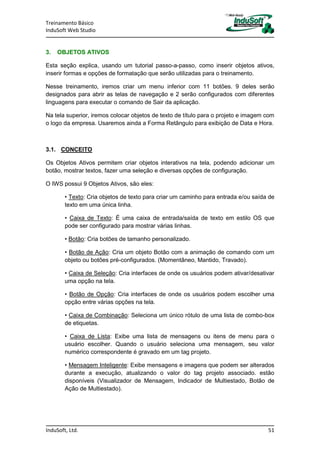 Treinamento Básico
InduSoft Web Studio
InduSoft, Ltd. 51
3. OBJETOS ATIVOS
Esta seção explica, usando um tutorial passo-a-passo, como inserir objetos ativos,
inserir formas e opções de formatação que serão utilizadas para o treinamento.
Nesse treinamento, iremos criar um menu inferior com 11 botões. 9 deles serão
designados para abrir as telas de navegação e 2 serão configurados com diferentes
linguagens para executar o comando de Sair da aplicação.
Na tela superior, iremos colocar objetos de texto de título para o projeto e imagem com
o logo da empresa. Usaremos ainda a Forma Retângulo para exibição de Data e Hora.
3.1. CONCEITO
Os Objetos Ativos permitem criar objetos interativos na tela, podendo adicionar um
botão, mostrar textos, fazer uma seleção e diversas opções de configuração.
O IWS possui 9 Objetos Ativos, são eles:
• Texto: Cria objetos de texto para criar um caminho para entrada e/ou saída de
texto em uma única linha.
• Caixa de Texto: É uma caixa de entrada/saída de texto em estilo OS que
pode ser configurado para mostrar várias linhas.
• Botão: Cria botões de tamanho personalizado.
• Botão de Ação: Cria um objeto Botão com a animação de comando com um
objeto ou botões pré-configurados. (Momentâneo, Mantido, Travado).
• Caixa de Seleção: Cria interfaces de onde os usuários podem ativar/desativar
uma opção na tela.
• Botão de Opção: Cria interfaces de onde os usuários podem escolher uma
opção entre várias opções na tela.
• Caixa de Combinação: Seleciona um único rótulo de uma lista de combo-box
de etiquetas.
• Caixa de Lista: Exibe uma lista de mensagens ou itens de menu para o
usuário escolher. Quando o usuário seleciona uma mensagem, seu valor
numérico correspondente é gravado em um tag projeto.
• Mensagem Inteligente: Exibe mensagens e imagens que podem ser alterados
durante a execução, atualizando o valor do tag projeto associado. estão
disponíveis (Visualizador de Mensagem, Indicador de Multiestado, Botão de
Ação de Multiestado).
 