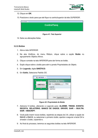 Treinamento Básico
InduSoft Web Studio
InduSoft, Ltd. 53
12. Clique em OK.
13. Posicione o texto para que ele fique no centro/superior da tela SUPERIOR.
Figura 41: Tela Superior
14. Salve as alterações feitas.
3.2.2.Botões
1. Abra a tela INFERIOR.
2. Na aba Gráficos, do menu Ribbon, clique sobre a opção Botão no
agrupamento Objetos Ativos.
3. Clique e arraste na tela INFERIOR para dar forma ao botão.
4. Duplo clique sobre o botão para abrir a janela Propriedades do Objeto.
5. Em Legenda, digite SINÓTICO.
6. Em Estilo, Selecione Padrão OS.
Figura 42: Propriedade do Botão
7. Adicione 9 botões, alterando a Legenda para: ALARME, TREND, EVENTO,
RECEITA, RELATÓRIO, BANCO DE DADOS, DRIVER, SAIR – BUILTIN,
SAIR - VBSCRIPT.
8. Você pode inserir novos botões, repetindo as etapas de 2-6, utilizar a opção de
Ctrl+C e Ctrl+V, ou selecionar o primeiro botão, apertar e segurar a tecla Ctrl e
arrastar o botão, copiando-o.
9. Ao final do processo, teremos os seguintes botões na tela INFERIOR.
 