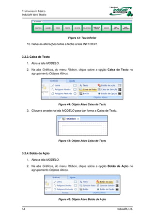 Treinamento Básico
InduSoft Web Studio
54 Indusoft, Ltd.
Figura 43: Tela Inferior
10. Salve as alterações feitas e feche a tela INFERIOR.
3.2.3.Caixa de Texto
1. Abra a tela MODELO.
2. Na aba Gráficos, do menu Ribbon, clique sobre a opção Caixa de Texto no
agrupamento Objetos Ativos.
Figura 44: Objeto Ativo Caixa de Texto
3. Clique e arraste na tela MODELO para dar forma a Caixa de Texto.
Figura 45: Objeto Ativo Caixa de Texto
3.2.4.Botão de Ação
1. Abra a tela MODELO.
2. Na aba Gráficos, do menu Ribbon, clique sobre a opção Botão de Ação no
agrupamento Objetos Ativos.
Figura 46: Objeto Ativo Botão de Ação
 