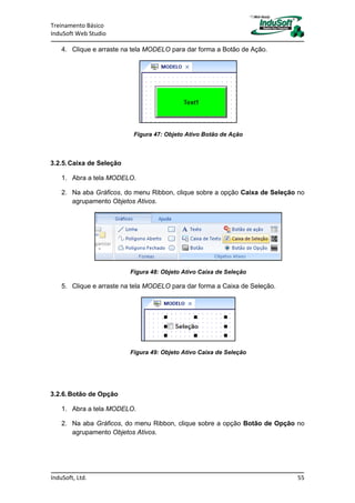 Treinamento Básico
InduSoft Web Studio
InduSoft, Ltd. 55
4. Clique e arraste na tela MODELO para dar forma a Botão de Ação.
Figura 47: Objeto Ativo Botão de Ação
3.2.5.Caixa de Seleção
1. Abra a tela MODELO.
2. Na aba Gráficos, do menu Ribbon, clique sobre a opção Caixa de Seleção no
agrupamento Objetos Ativos.
Figura 48: Objeto Ativo Caixa de Seleção
5. Clique e arraste na tela MODELO para dar forma a Caixa de Seleção.
Figura 49: Objeto Ativo Caixa de Seleção
3.2.6.Botão de Opção
1. Abra a tela MODELO.
2. Na aba Gráficos, do menu Ribbon, clique sobre a opção Botão de Opção no
agrupamento Objetos Ativos.
 