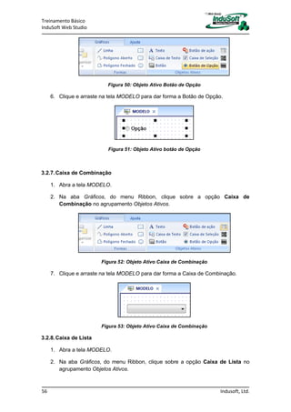 Treinamento Básico
InduSoft Web Studio
56 Indusoft, Ltd.
Figura 50: Objeto Ativo Botão de Opção
6. Clique e arraste na tela MODELO para dar forma a Botão de Opção.
Figura 51: Objeto Ativo botão de Opção
3.2.7.Caixa de Combinação
1. Abra a tela MODELO.
2. Na aba Gráficos, do menu Ribbon, clique sobre a opção Caixa de
Combinação no agrupamento Objetos Ativos.
Figura 52: Objeto Ativo Caixa de Combinação
7. Clique e arraste na tela MODELO para dar forma a Caixa de Combinação.
Figura 53: Objeto Ativo Caixa de Combinação
3.2.8.Caixa de Lista
1. Abra a tela MODELO.
2. Na aba Gráficos, do menu Ribbon, clique sobre a opção Caixa de Lista no
agrupamento Objetos Ativos.
 